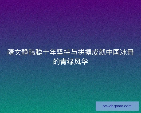 隋文静韩聪十年坚持与拼搏成就中国冰舞的青绿风华