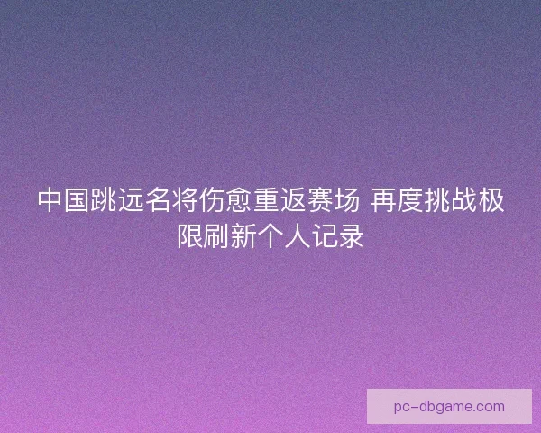 中国跳远名将伤愈重返赛场 再度挑战极限刷新个人记录