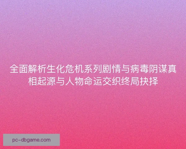 全面解析生化危机系列剧情与病毒阴谋真相起源与人物命运交织终局抉择