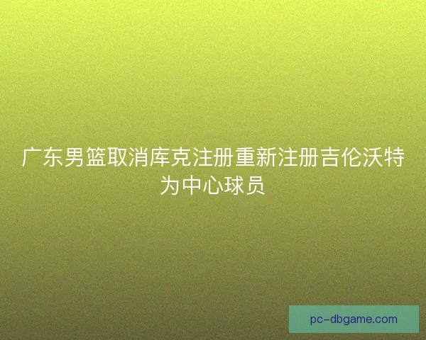 广东男篮取消库克注册重新注册吉伦沃特为中心球员