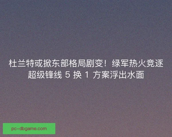 杜兰特或掀东部格局剧变！绿军热火竞逐超级锋线 5 换 1 方案浮出水面