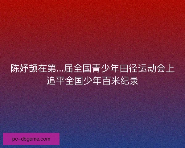 陈妤颉在第...届全国青少年田径运动会上追平全国少年百米纪录