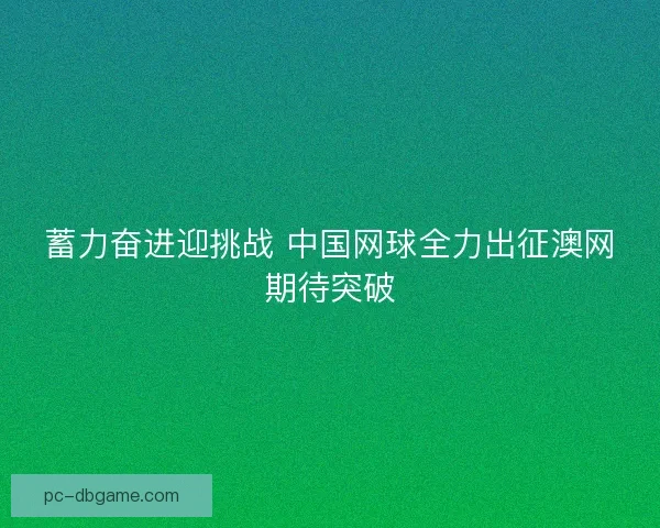 蓄力奋进迎挑战 中国网球全力出征澳网期待突破