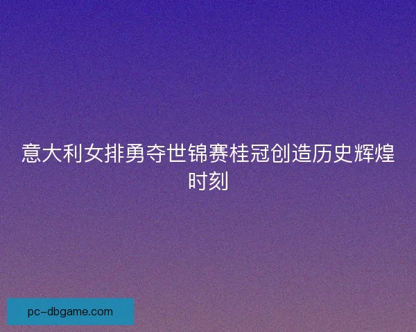意大利女排勇夺世锦赛桂冠创造历史辉煌时刻 意大利女排勇夺世锦赛桂冠创造历史辉煌时刻