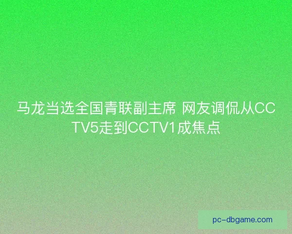 马龙当选全国青联副主席 网友调侃从CCTV5走到CCTV1成焦点 马龙当选全国青联副主席 网友调侃从CCTV5走到CCTV1成焦点