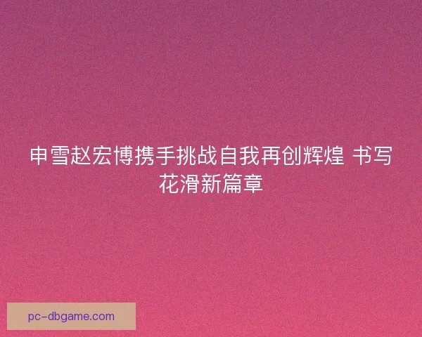申雪赵宏博携手挑战自我再创辉煌 书写花滑新篇章 申雪赵宏博携手挑战自我再创辉煌 书写花滑新篇章