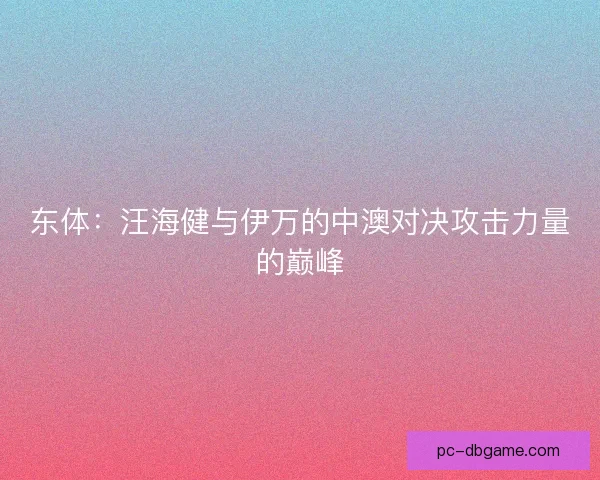 东体:汪海健与伊万的中澳对决攻击力量的巅峰 东体:汪海健与伊万的中澳对决攻击力量的巅峰