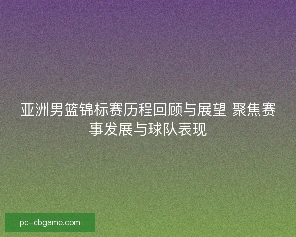 亚洲男篮锦标赛历程回顾与展望 聚焦赛事发展与球队表现