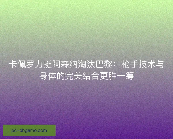 卡佩罗力挺阿森纳淘汰巴黎：枪手技术与身体的完美结合更胜一筹