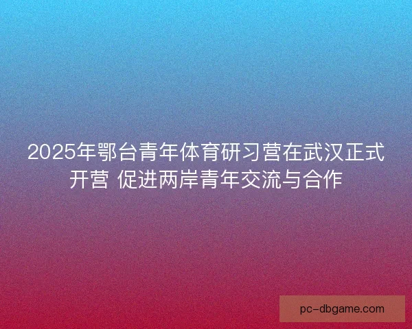 2025年鄂台青年体育研习营在武汉正式开营 促进两岸青年交流与合作