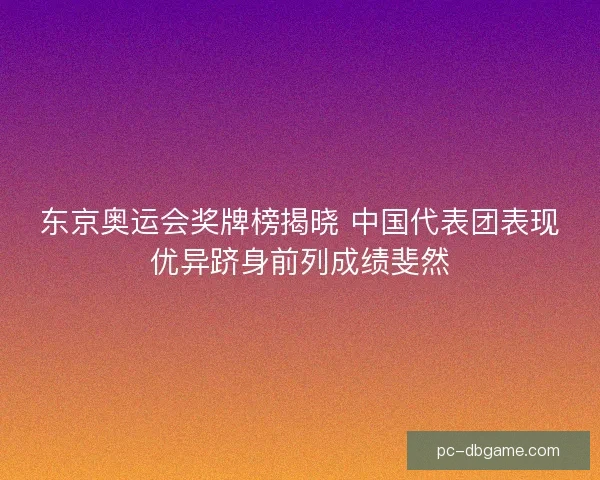 东京奥运会奖牌榜揭晓 中国代表团表现优异跻身前列成绩斐然