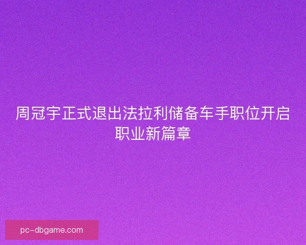 周冠宇正式退出法拉利储备车手职位开启职业新篇章